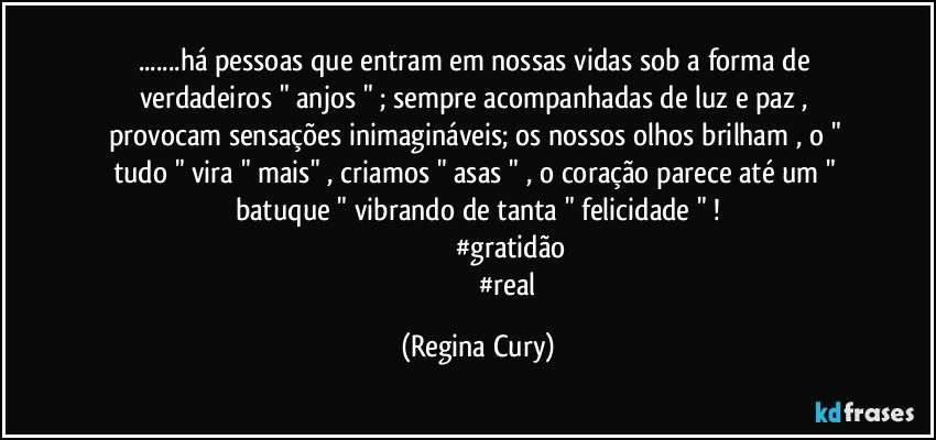 ...há  pessoas que entram  em nossas vidas sob a forma de verdadeiros  " anjos " ; sempre  acompanhadas   de luz e  paz , provocam sensações inimagináveis;  os  nossos olhos brilham , o " tudo " vira " mais" , criamos " asas " , o coração parece  até um  " batuque "   vibrando  de  tanta " felicidade " !
                                    #gratidão
                                    #real (Regina Cury)