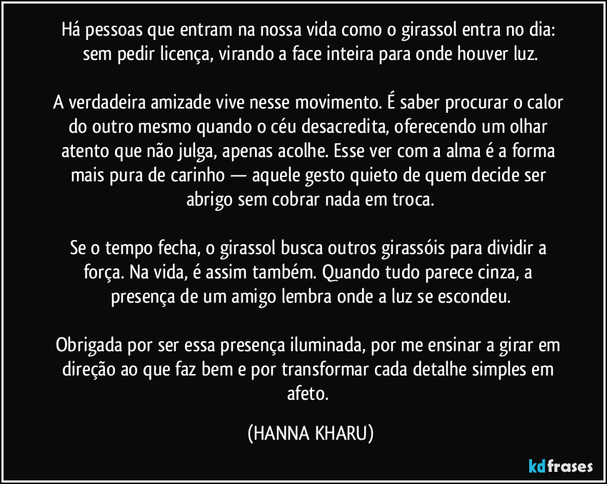 Há pessoas que entram na nossa vida como o girassol entra no dia: sem pedir licença, virando a face inteira para onde houver luz.

A verdadeira amizade vive nesse movimento. É saber procurar o calor do outro mesmo quando o céu desacredita, oferecendo um olhar atento que não julga, apenas acolhe. Esse ver com a alma é a forma mais pura de carinho — aquele gesto quieto de quem decide ser abrigo sem cobrar nada em troca.

Se o tempo fecha, o girassol busca outros girassóis para dividir a força. Na vida, é assim também. Quando tudo parece cinza, a presença de um amigo lembra onde a luz se escondeu.

Obrigada por ser essa presença iluminada, por me ensinar a girar em direção ao que faz bem e por transformar cada detalhe simples em afeto. (HANNA KHARU)