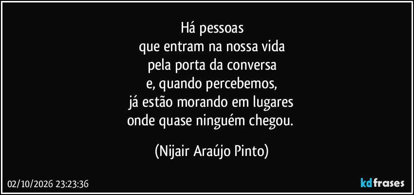 Há pessoas
que entram na nossa vida
pela porta da conversa
e, quando percebemos,
já estão morando em lugares
onde quase ninguém chegou. (Nijair Araújo Pinto)