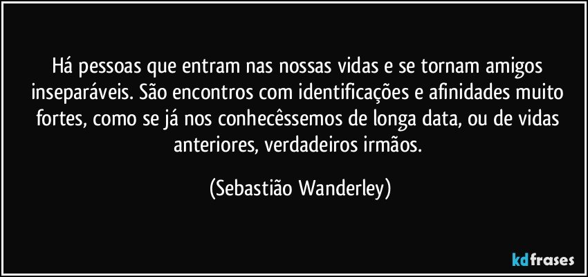 Há pessoas que entram nas nossas vidas e se tornam amigos inseparáveis. São encontros com identificações e afinidades muito fortes, como se já nos conhecêssemos de longa data, ou de vidas anteriores, verdadeiros irmãos. (Sebastião Wanderley)
