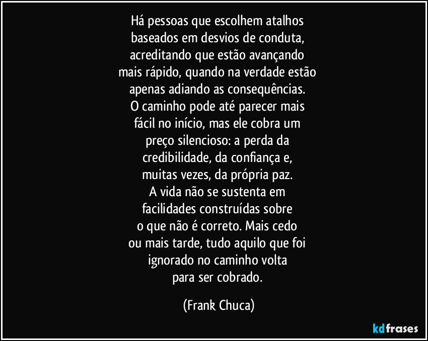 Há pessoas que escolhem atalhos 
baseados em desvios de conduta, 
acreditando que estão avançando 
mais rápido, quando na verdade estão 
apenas adiando as consequências. 
O caminho pode até parecer mais 
fácil no início, mas ele cobra um 
preço silencioso: a perda da 
credibilidade, da confiança e, 
muitas vezes, da própria paz. 
A vida não se sustenta em 
facilidades construídas sobre 
o que não é correto. Mais cedo 
ou mais tarde, tudo aquilo que foi 
ignorado no caminho volta 
para ser cobrado. (Frank Chuca)
