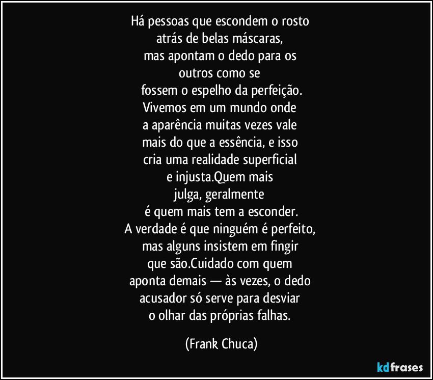 Há pessoas que escondem o rosto 
atrás de belas máscaras, 
mas apontam o dedo para os 
outros como se 
fossem o espelho da perfeição.
Vivemos em um mundo onde 
a aparência muitas vezes vale 
mais do que a essência, e isso 
cria uma realidade superficial 
e injusta.Quem mais 
julga, geralmente 
é quem mais tem a esconder.
A verdade é que ninguém é perfeito, 
mas alguns insistem em fingir 
que são.Cuidado com quem 
aponta demais — às vezes, o dedo 
acusador só serve para desviar 
o olhar das próprias falhas. (Frank Chuca)