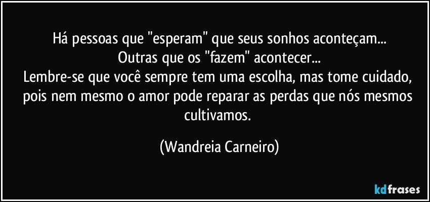 Há pessoas que "esperam" que seus sonhos aconteçam...
Outras que os "fazem" acontecer...
Lembre-se que você sempre tem uma escolha, mas tome cuidado, pois nem mesmo o amor pode reparar as perdas que nós mesmos cultivamos. (Wandreia Carneiro)