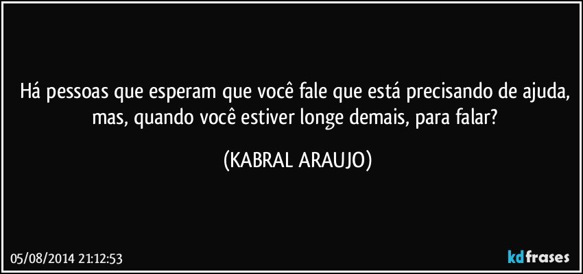 Há pessoas que esperam que você fale que está precisando de ajuda, mas, quando você estiver longe demais, para falar? (KABRAL ARAUJO)