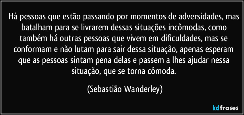 Há pessoas que estão passando por momentos de adversidades, mas batalham para se livrarem dessas situações incômodas, como também há outras pessoas que vivem em dificuldades, mas se conformam e não lutam para sair dessa situação, apenas esperam que as pessoas sintam pena delas e passem a lhes ajudar nessa situação, que se torna cômoda. (Sebastião Wanderley)