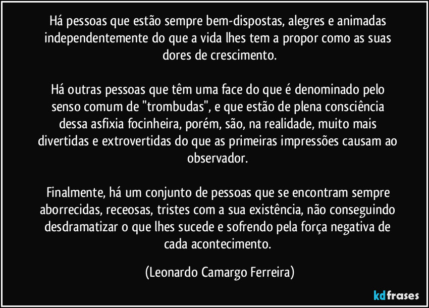 Há pessoas que estão sempre bem-dispostas, alegres e animadas independentemente do que a vida lhes tem a propor como as suas dores de crescimento.

Há outras pessoas que têm uma face do que é denominado pelo senso comum de "trombudas", e que estão de plena consciência dessa asfixia focinheira, porém, são, na realidade, muito mais divertidas e extrovertidas do que as primeiras impressões causam ao observador. 

Finalmente, há um conjunto de pessoas que se encontram sempre aborrecidas, receosas, tristes com a sua existência, não conseguindo desdramatizar o que lhes sucede e sofrendo pela força negativa de cada acontecimento. (Leonardo Camargo Ferreira)
