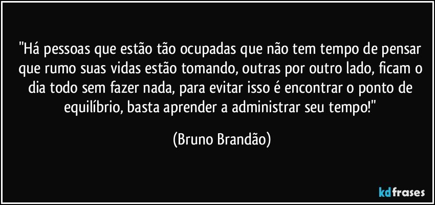 "Há pessoas que estão tão ocupadas que não tem tempo de pensar que rumo suas vidas estão tomando, outras por outro lado, ficam o dia todo sem fazer nada, para evitar isso é encontrar o ponto de equilíbrio, basta aprender a administrar seu tempo!" (Bruno Brandão)