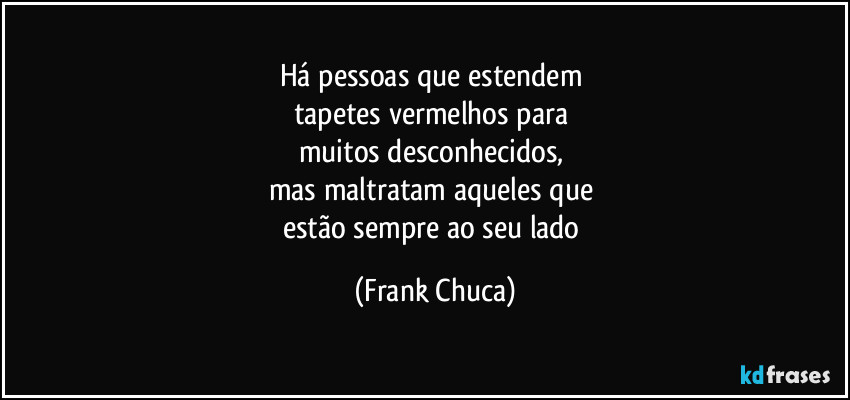 Há pessoas que estendem 
tapetes vermelhos para 
muitos desconhecidos, 
mas maltratam aqueles que 
estão sempre ao seu lado (Frank Chuca)