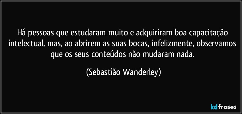 Há pessoas que estudaram muito e adquiriram boa capacitação intelectual, mas, ao abrirem as suas bocas, infelizmente, observamos que os seus conteúdos não mudaram nada. (Sebastião Wanderley)