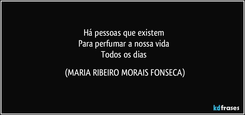 Há pessoas que existem 
Para perfumar a nossa vida 
Todos os dias (MARIA RIBEIRO MORAIS FONSECA)