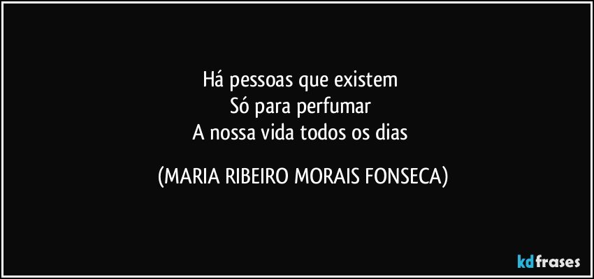 Há pessoas que existem 
Só para perfumar 
A nossa vida todos os dias (MARIA RIBEIRO MORAIS FONSECA)