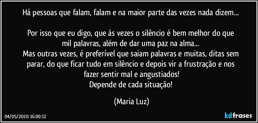 Há pessoas que falam, falam e na maior parte das vezes nada dizem... 
Por isso que eu digo, que ás vezes o silêncio é bem melhor do que mil palavras, além de dar uma paz na alma... 
Mas outras vezes, é preferível que saiam palavras e muitas, ditas sem parar, do que ficar tudo em silêncio e depois vir a  frustração e nos fazer sentir mal e angustiados!
Depende de cada situação! (Maria Luz)