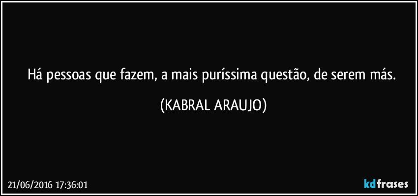 Há pessoas que fazem, a mais puríssima questão, de serem más. (KABRAL ARAUJO)
