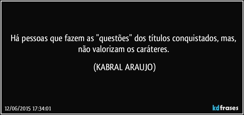 Há pessoas que fazem as "questões" dos títulos conquistados, mas, não valorizam os caráteres. (KABRAL ARAUJO)