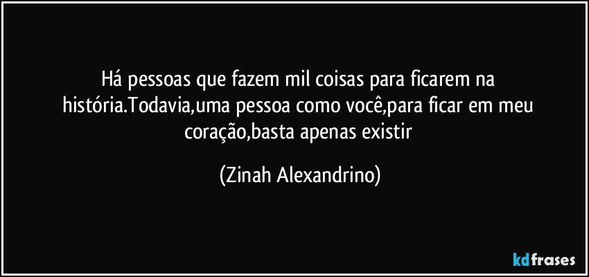 Há pessoas que fazem mil coisas para ficarem na história.Todavia,uma pessoa como você,para ficar em meu coração,basta apenas existir (Zinah Alexandrino)