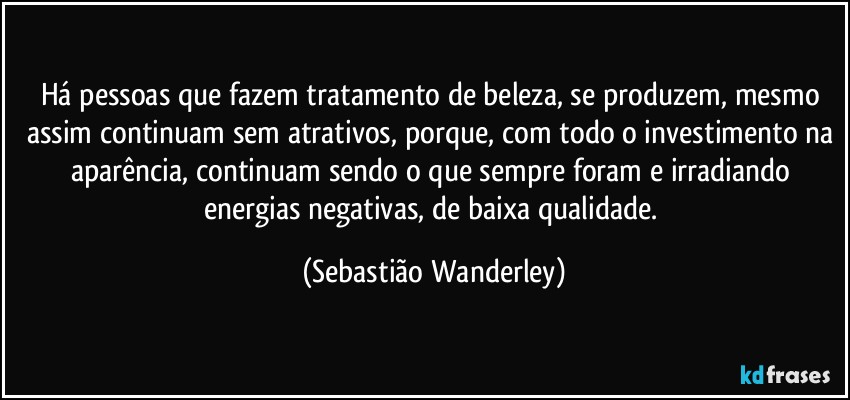Há pessoas que fazem tratamento de beleza, se produzem, mesmo assim continuam sem atrativos, porque, com todo o investimento na aparência, continuam sendo o que sempre foram e irradiando energias negativas, de baixa qualidade. (Sebastião Wanderley)