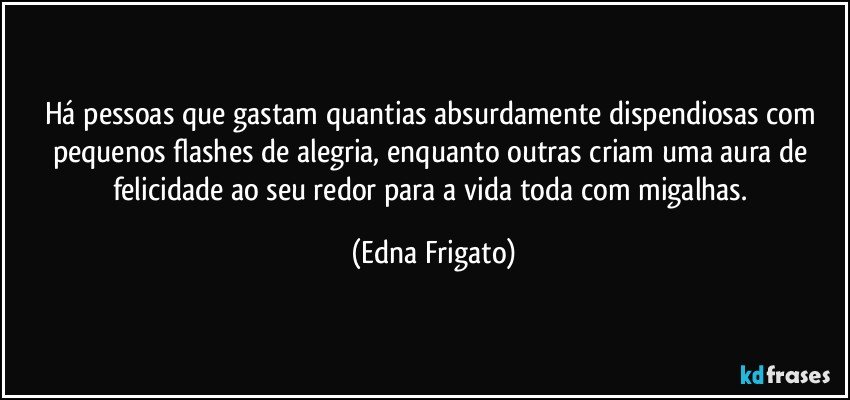 Há pessoas que gastam quantias absurdamente dispendiosas com pequenos flashes de alegria, enquanto outras criam uma aura de felicidade ao seu redor para a vida toda com migalhas. (Edna Frigato)