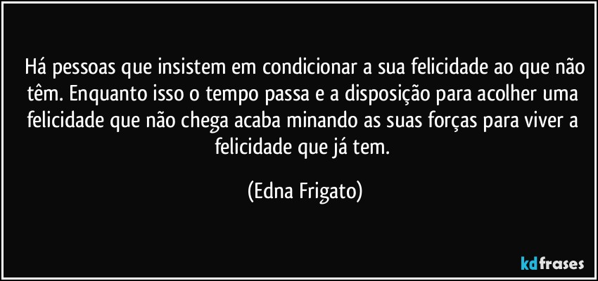 ⁠Há pessoas que insistem em condicionar a sua felicidade ao que não têm. Enquanto isso o tempo passa e a disposição para acolher uma felicidade que não chega acaba minando as suas forças para viver a felicidade que já tem. (Edna Frigato)