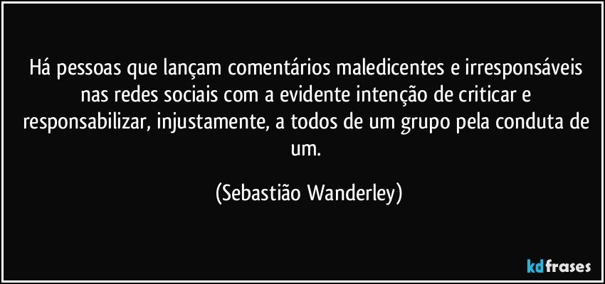 Há pessoas que lançam comentários maledicentes e irresponsáveis nas redes sociais com a evidente intenção de criticar e responsabilizar, injustamente, a todos de um grupo pela conduta de um. (Sebastião Wanderley)