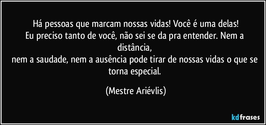 Há pessoas que marcam nossas vidas! Você é uma delas!
Eu preciso tanto de você, não sei se da pra entender. Nem a distância, 
nem a saudade, nem a ausência pode tirar de nossas vidas o que se torna especial. (Mestre Ariévlis)