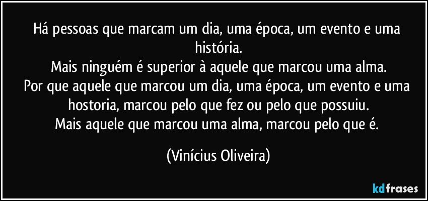 Há pessoas que marcam um dia, uma época, um evento e uma história.
Mais ninguém é superior  à aquele que marcou uma alma.
Por que aquele que marcou um dia, uma época, um evento e uma hostoria, marcou pelo que fez ou pelo que possuiu.
Mais aquele que marcou uma alma, marcou pelo que é. (Vinícius Oliveira)