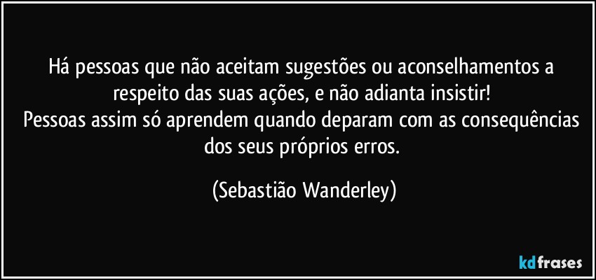 Há pessoas que não aceitam sugestões ou aconselhamentos a respeito das suas ações, e não adianta insistir! 
Pessoas assim só aprendem quando deparam com as consequências dos seus próprios erros. (Sebastião Wanderley)