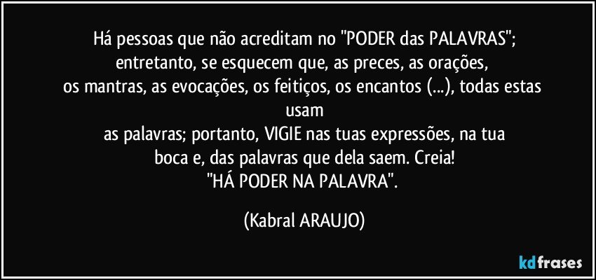 Há pessoas que não acreditam no "PODER  das PALAVRAS";
entretanto, se esquecem que, as preces, as orações, 
os mantras, as evocações, os feitiços, os encantos (...), todas estas usam
as palavras; portanto, VIGIE nas tuas expressões, na tua
boca e, das palavras que dela saem. Creia!
"HÁ PODER NA PALAVRA". (KABRAL ARAUJO)