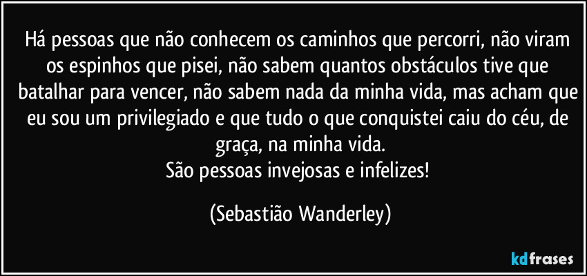 Há pessoas que não conhecem os caminhos que percorri, não viram os espinhos que pisei, não sabem quantos obstáculos tive que batalhar para vencer, não sabem nada da minha vida, mas acham que eu sou um privilegiado e que tudo o que conquistei caiu do céu, de graça, na minha vida.
São pessoas invejosas e infelizes! (Sebastião Wanderley)