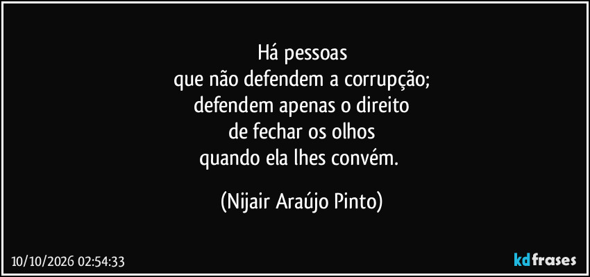 Há pessoas
que não defendem a corrupção;
defendem apenas o direito
de fechar os olhos
quando ela lhes convém. (Nijair Araújo Pinto)