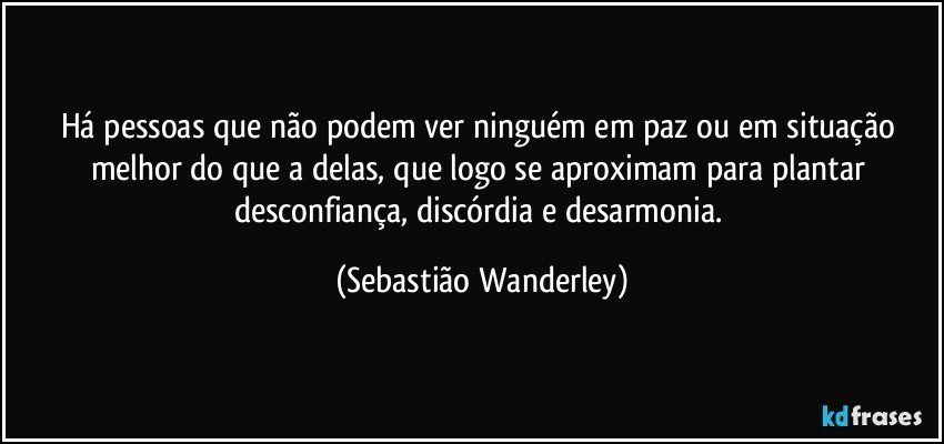 Há pessoas que não podem ver ninguém em paz ou em situação melhor do que a delas, que logo se aproximam para plantar desconfiança, discórdia e desarmonia. (Sebastião Wanderley)