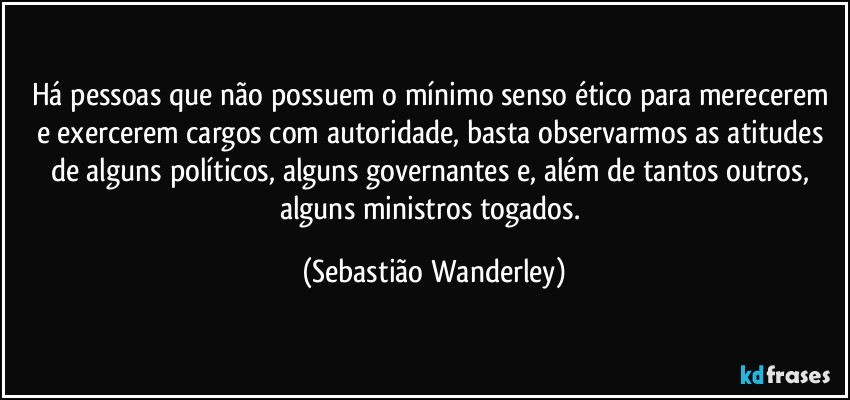 Há pessoas que não possuem o mínimo senso ético para merecerem e exercerem cargos com autoridade, basta observarmos as atitudes de alguns políticos, alguns governantes e, além de tantos outros, alguns ministros togados. (Sebastião Wanderley)