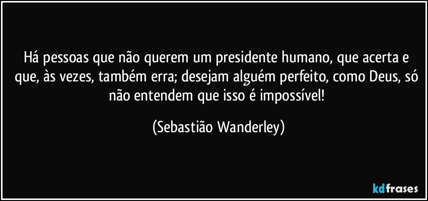 Há pessoas que não querem um presidente humano, que acerta e que, às vezes, também erra; desejam alguém perfeito, como Deus, só não entendem que isso é impossível! (Sebastião Wanderley)