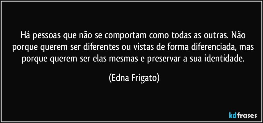 Há pessoas que não se comportam como todas as outras. Não porque querem ser diferentes ou vistas de forma diferenciada, mas porque querem ser elas mesmas e preservar a sua identidade. (Edna Frigato)