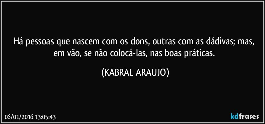 Há pessoas que nascem com os dons, outras com as dádivas; mas, em vão, se não colocá-las, nas boas práticas. (KABRAL ARAUJO)