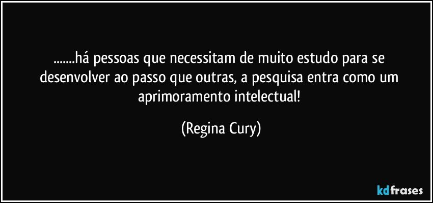 ...há pessoas  que necessitam   de muito   estudo para se desenvolver ao passo que   outras,  a pesquisa   entra como  um aprimoramento intelectual! (Regina Cury)