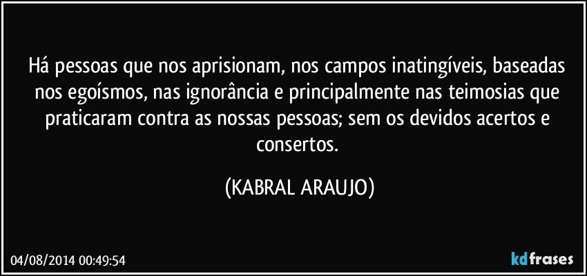 Há pessoas que nos aprisionam, nos campos inatingíveis, baseadas nos egoísmos, nas ignorância e principalmente nas teimosias que praticaram contra as nossas pessoas; sem os devidos acertos e consertos. (KABRAL ARAUJO)