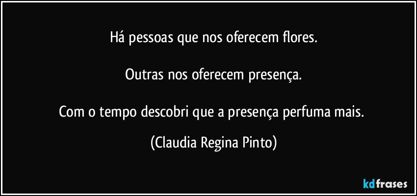 Há pessoas que nos oferecem flores.

Outras nos oferecem presença.

Com o tempo descobri que a presença perfuma mais. (Claudia Regina Pinto)