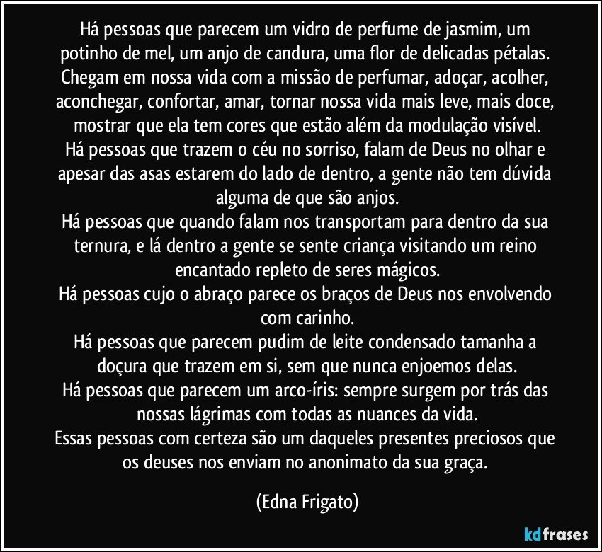 Há pessoas que parecem um vidro de perfume de jasmim, um potinho de  mel, um anjo de candura, uma flor de delicadas pétalas. Chegam em nossa vida com a missão de perfumar, adoçar, acolher, aconchegar, confortar, amar, tornar nossa vida mais leve, mais doce, mostrar que ela tem cores que estão além da modulação visível.
Há pessoas que trazem o céu no sorriso, falam de Deus no olhar e apesar das asas estarem do lado de dentro, a gente não tem dúvida alguma de que são anjos.
Há pessoas que quando falam nos transportam para dentro da sua ternura, e lá dentro a gente se sente criança visitando um reino encantado repleto de seres mágicos.
Há pessoas cujo o abraço parece os braços de Deus nos envolvendo com carinho.
Há pessoas que parecem pudim de leite condensado tamanha a doçura que trazem em si, sem que nunca enjoemos delas.
Há pessoas que parecem um arco-íris: sempre surgem por trás das nossas lágrimas com todas as nuances da vida.
Essas pessoas com certeza são um daqueles presentes preciosos que os deuses nos enviam no anonimato da sua graça. (Edna Frigato)