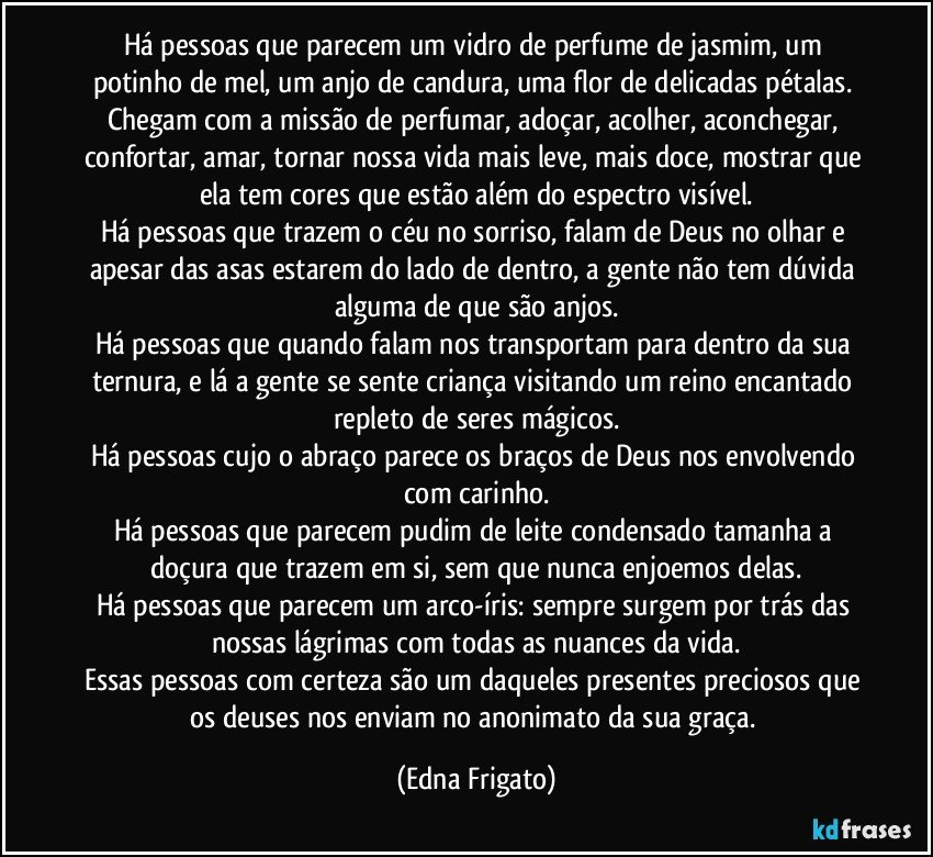 Há pessoas que parecem um vidro de perfume de jasmim, um potinho de  mel, um anjo de candura, uma flor de delicadas pétalas. Chegam com a missão de perfumar, adoçar, acolher, aconchegar, confortar, amar, tornar nossa vida mais leve, mais doce, mostrar que ela tem cores que estão além do espectro visível.
Há pessoas que trazem o céu no sorriso, falam de Deus no olhar e apesar das asas estarem do lado de dentro, a gente não tem dúvida alguma de que são anjos.
Há pessoas que quando falam nos transportam para dentro da sua ternura, e lá a gente se sente criança visitando um reino encantado repleto de seres mágicos.
Há pessoas cujo o abraço parece os braços de Deus nos envolvendo com carinho.
Há pessoas que parecem pudim de leite condensado tamanha a doçura que trazem em si, sem que nunca enjoemos delas.
Há pessoas que parecem um arco-íris: sempre surgem por trás das nossas lágrimas com todas as nuances da vida.
Essas pessoas com certeza são um daqueles presentes preciosos que os deuses nos enviam no anonimato da sua graça. (Edna Frigato)