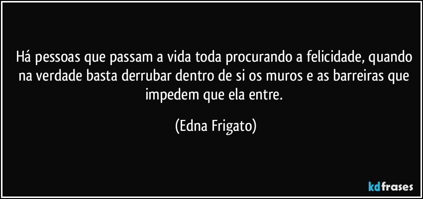 Há pessoas que passam a vida toda procurando a felicidade, quando na verdade basta derrubar dentro de si os muros e as barreiras que impedem que ela entre. (Edna Frigato)