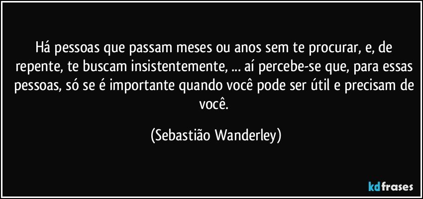 Há pessoas que passam meses ou anos sem te procurar, e, de repente, te buscam insistentemente, ... aí percebe-se que, para essas pessoas, só se é importante quando você pode ser útil e precisam de você. (Sebastião Wanderley)