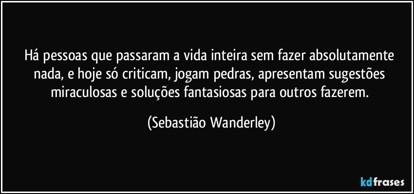 Há pessoas que passaram a vida inteira sem fazer absolutamente nada, e hoje só criticam, jogam pedras, apresentam sugestões miraculosas e soluções fantasiosas para outros fazerem. (Sebastião Wanderley)