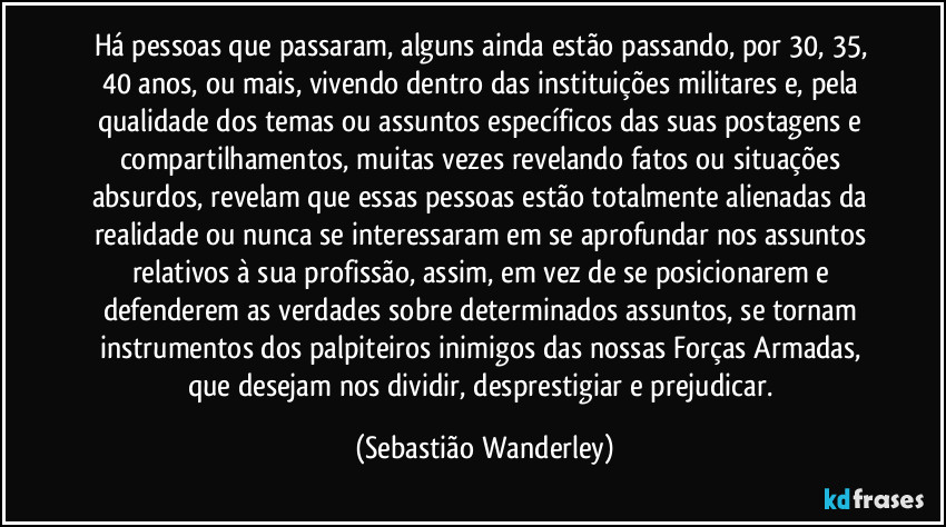 Há pessoas que passaram, alguns ainda estão passando, por 30, 35, 40 anos, ou mais, vivendo dentro das instituições militares e, pela qualidade dos temas ou assuntos específicos das suas postagens e compartilhamentos, muitas vezes revelando fatos ou situações absurdos, revelam que essas pessoas estão totalmente alienadas da realidade ou nunca se interessaram em se aprofundar nos assuntos relativos à sua profissão, assim, em vez de se posicionarem e defenderem as verdades sobre determinados assuntos, se tornam instrumentos dos palpiteiros inimigos das nossas Forças Armadas, que desejam nos dividir, desprestigiar e prejudicar. (Sebastião Wanderley)