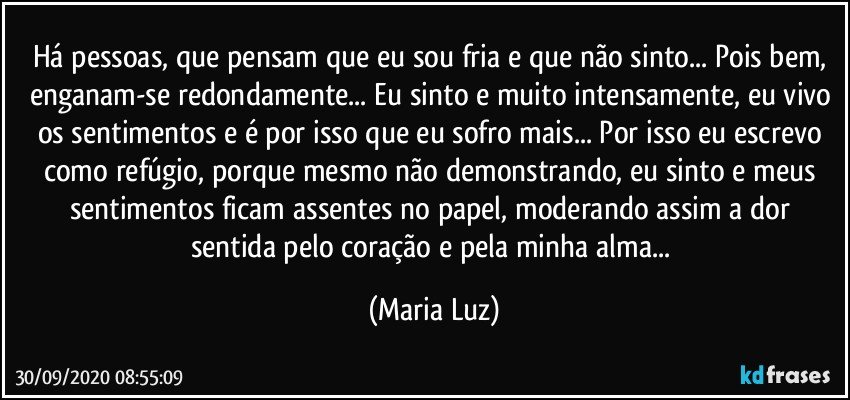 Há pessoas, que pensam que eu sou fria e que não sinto... Pois bem, enganam-se redondamente... Eu sinto e muito intensamente, eu vivo os sentimentos e é por isso que eu sofro mais... Por isso eu escrevo como refúgio, porque mesmo não demonstrando, eu sinto e meus sentimentos ficam assentes no papel, moderando assim a dor sentida pelo coração e pela minha alma... (Maria Luz)