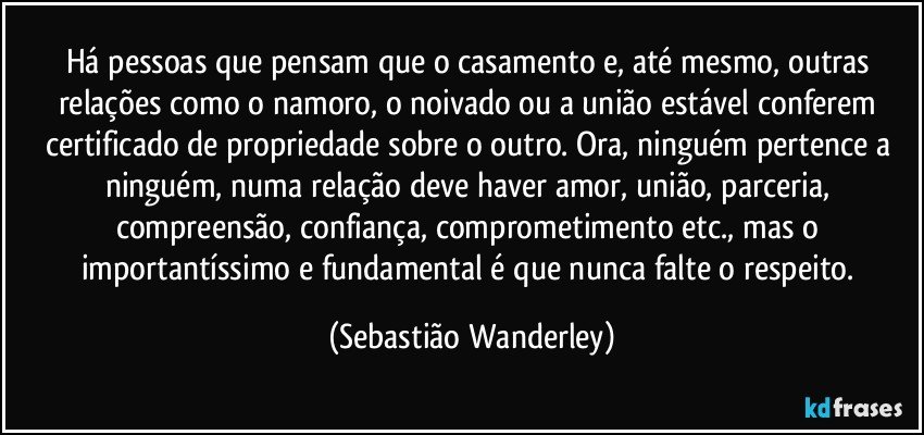 Há pessoas que pensam que o casamento e, até mesmo, outras relações como o namoro, o noivado ou a união estável conferem certificado de propriedade sobre o outro. Ora, ninguém pertence a ninguém, numa relação deve haver amor, união, parceria, compreensão, confiança, comprometimento etc., mas o importantíssimo e fundamental é que nunca falte o respeito. (Sebastião Wanderley)