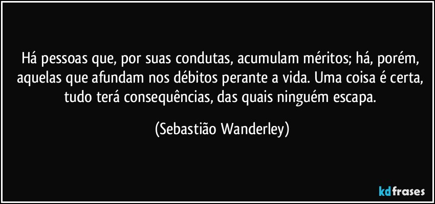 Há pessoas que, por suas condutas, acumulam méritos; há, porém, aquelas que afundam nos débitos perante a vida. Uma coisa é certa, tudo terá consequências, das quais ninguém escapa. (Sebastião Wanderley)