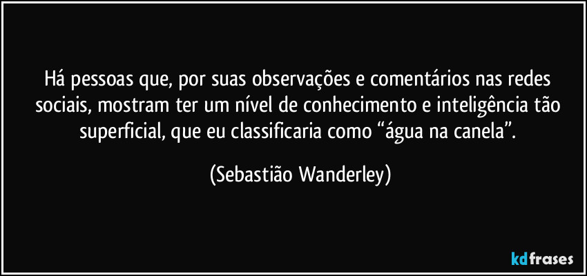 Há pessoas que, por suas observações e comentários nas redes sociais, mostram ter um nível de conhecimento e inteligência tão superficial, que eu classificaria como “água na canela”. (Sebastião Wanderley)