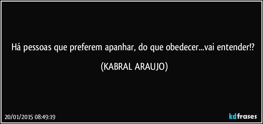 Há pessoas que preferem apanhar, do que obedecer...vai entender!? (KABRAL ARAUJO)