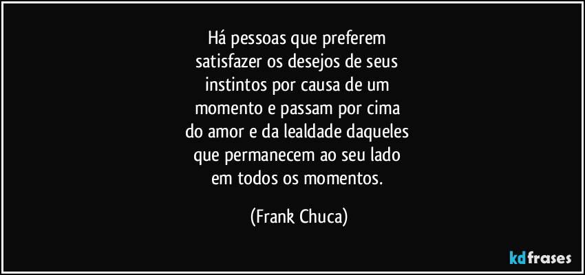 Há pessoas que preferem 
satisfazer os desejos de seus 
instintos por causa de um 
momento e passam por cima 
do amor e da lealdade daqueles 
que permanecem ao seu lado 
em todos os momentos. (Frank Chuca)