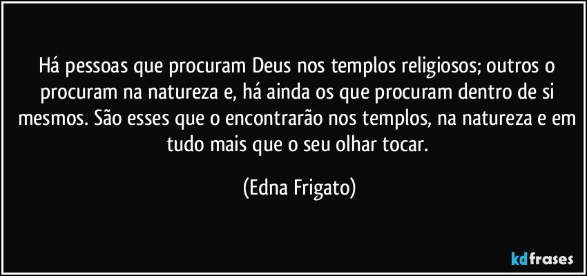 Há pessoas que procuram Deus nos templos religiosos; outros o procuram na natureza e, há ainda os que procuram dentro de si mesmos. São esses que o encontrarão nos templos, na natureza e em tudo mais que o seu olhar tocar. (Edna Frigato)